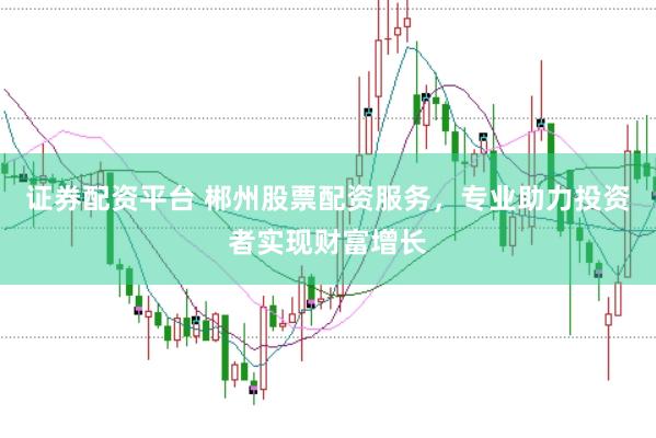 证券配资平台 郴州股票配资服务，专业助力投资者实现财富增长