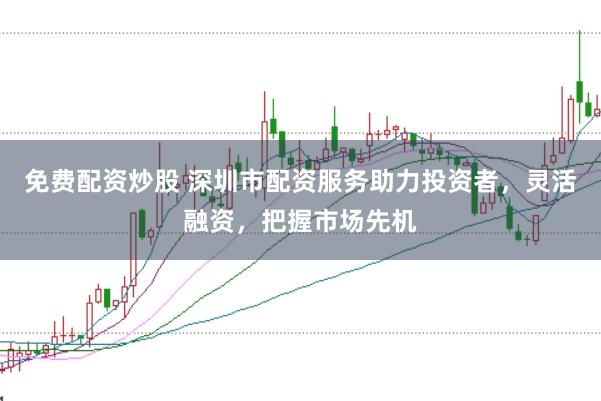 免费配资炒股 深圳市配资服务助力投资者，灵活融资，把握市场先机