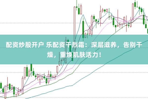 配资炒股开户 乐配资干烈霜：深层滋养，告别干燥，重焕肌肤活力！
