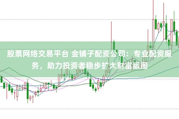 股票网络交易平台 金铺子配资公司：专业配资服务，助力投资者稳步扩大财富版图