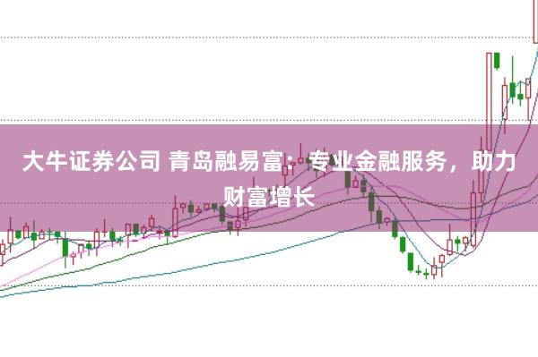 大牛证券公司 青岛融易富：专业金融服务，助力财富增长