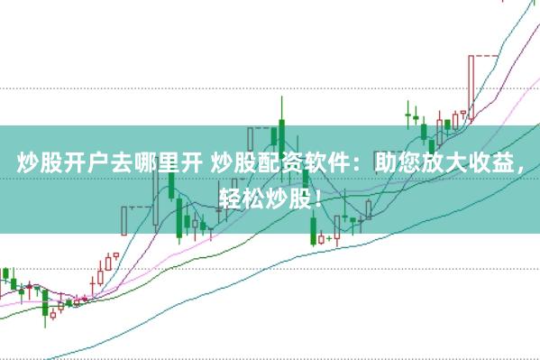 炒股开户去哪里开 炒股配资软件：助您放大收益，轻松炒股！