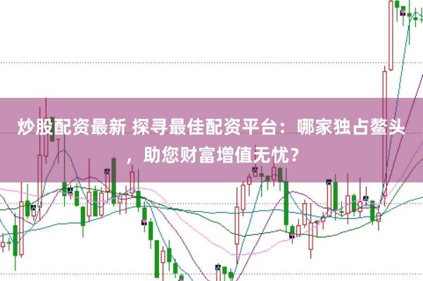 炒股配资最新 探寻最佳配资平台：哪家独占鳌头，助您财富增值无忧？