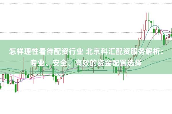 怎样理性看待配资行业 北京科汇配资服务解析：专业、安全、高效的资金配置选择