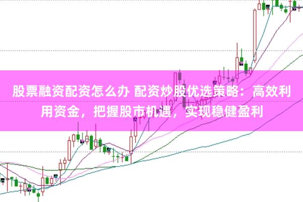 股票融资配资怎么办 配资炒股优选策略：高效利用资金，把握股市机遇，实现稳健盈利