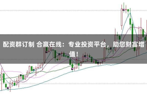 配资群订制 合赢在线：专业投资平台，助您财富增值！