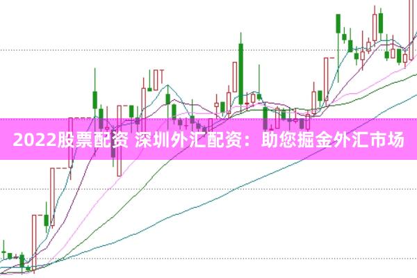 2022股票配资 深圳外汇配资：助您掘金外汇市场