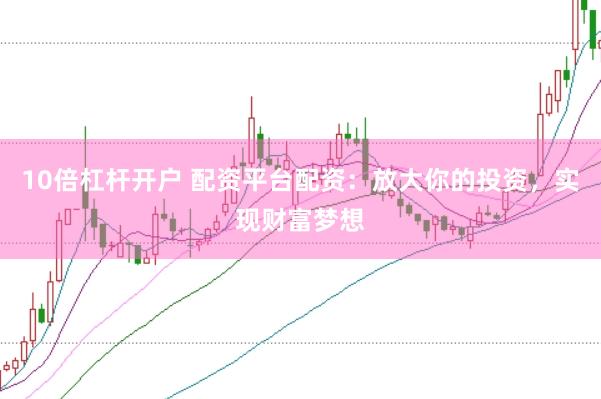 10倍杠杆开户 配资平台配资：放大你的投资，实现财富梦想
