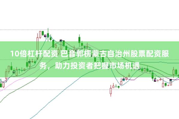 10倍杠杆配资 巴音郭楞蒙古自治州股票配资服务，助力投资者把握市场机遇