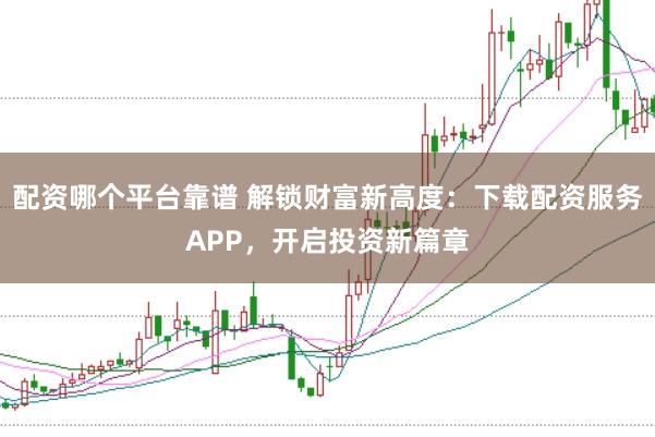 配资哪个平台靠谱 解锁财富新高度：下载配资服务APP，开启投资新篇章