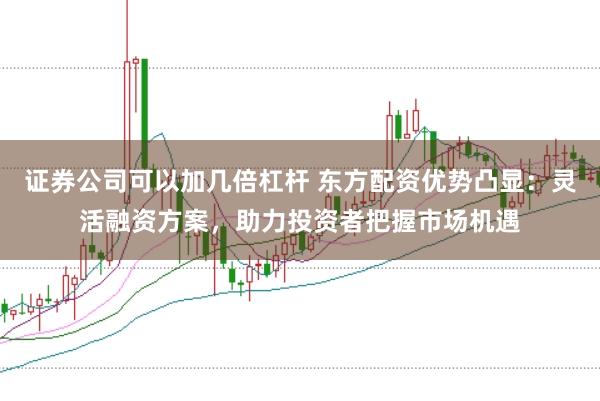 证券公司可以加几倍杠杆 东方配资优势凸显：灵活融资方案，助力投资者把握市场机遇