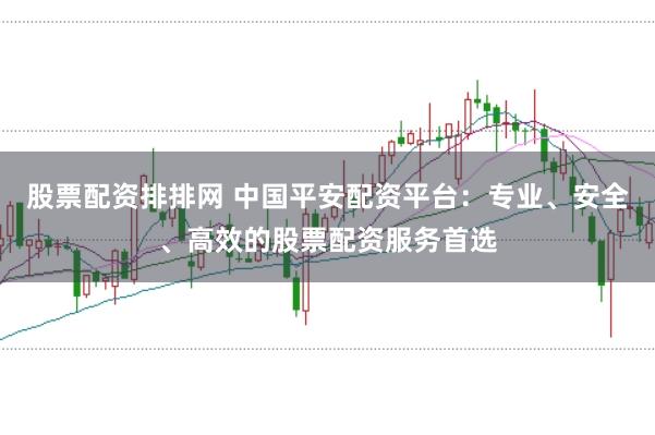 股票配资排排网 中国平安配资平台：专业、安全、高效的股票配资服务首选