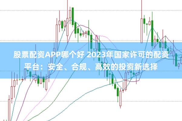 股票配资APP哪个好 2023年国家许可的配资平台：安全、合规、高效的投资新选择