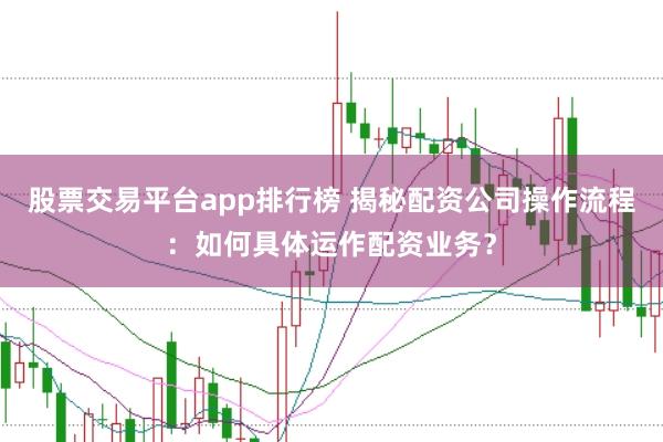 股票交易平台app排行榜 揭秘配资公司操作流程:如何具体运作配资业务?