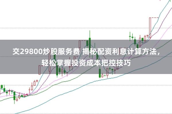 交29800炒股服务费 揭秘配资利息计算方法,轻松掌握投资成本把控技巧