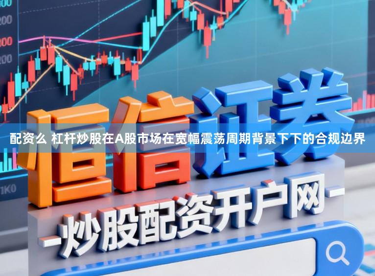 配资么 杠杆炒股在A股市场在宽幅震荡周期背景下下的合规边界